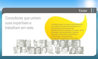 Equipe

Consultores que uniram
suas expertises e        A Clarear possui um grupo de profissionais

trabalham em rede.
                         com mais de 20 anos de experiência em
                         consultorias e treinamentos em
                         desenvolvimento e relações humanas, como
                         psicólogos, administradores, mestres,
                         doutores, professores universitários,
                         economistas, comunicadores,
                         ex-executivos, filósofos, entre outros.
 