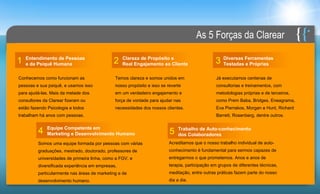 As 5 Forças da Clarear

    Entendimento de Pessoas                       Clareza de Propósito e                            Diversas Ferramentas
1   e da Psiquê Humana                        2   Real Engajamento ao Cliente                   3   Testadas e Próprias

Conhecemos como funcionam as                  Temos clareza e somos unidos em                    Já executamos centenas de
pessoas e sua psiquê, e usamos isso           nosso propósito e isso se reverte                  consultorias e treinamentos, com
para ajudá-las. Mais da metade dos            em um verdadeiro engajamento e                     metodologias próprias e de terceiros,
consultores da Clarear fizeram ou             força de vontade para ajudar nas                   como Prem Baba, Bridges, Eneagrama,
estão fazendo Psicologia e todos              necessidades dos nossos clientes.                  Eva Pierrakos, Morgan e Hunt, Richard
trabalham há anos com pessoas.                                                                   Barrett, Rosenberg, dentre outros.

              Equipe Competente em                                            Trabalho de Auto-conhecimento
         4    Marketing e Desenvolvimento Humano                         5    dos Colaboradores
         Somos uma equipe formada por pessoas com várias                 Acreditamos que o nosso trabalho individual de auto-
         graduações, mestrado, doutorado, professores de                 conhecimento é fundamental para sermos capazes de
         universidades de primeira linha, como a FGV, e                  entregarmos o que prometemos. Anos e anos de
         diversificada experiência em empresas,                          terapia, participação em grupos de diferentes técnicas,
         particularmente nas áreas de marketing e de                     meditação, entre outras práticas fazem parte do nosso
         desenvolvimento humano.                                         dia a dia.
 
