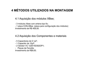 4 MÉTODOS UTILIZADOS NA MONTAGEM

 4.1 Aquisição dos módulos XBee;
 - 3 módulos Xbee com antena tipo fio;
 - 1 placa CON-XBee. (placa para configuração dos módulos)
 Investimento de R$ 408,00.


 4.2 Aquisição dos Componentes e materiais
 - 5 Capacitores de 0,1µF;
 - 1 Capacitor de 10µF;
 - 2 Varistor VC 122614D302OP1;
 - Placas de Fenolite.
 Investimento de R$9,00.
 