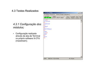 4.3 Testes Realizados



 4.3.1 Configuração dos
 módulos;

 • Configuração realizada
   através da aba de Terminal
   no próprio software X-CTU
   (maxstream).
 