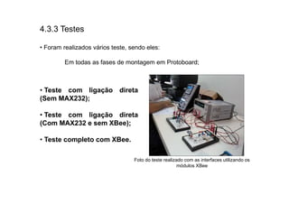 4.3.3 Testes

• Foram realizados vários teste, sendo eles:

         Em todas as fases de montagem em Protoboard;



• Teste com ligação direta
(Sem MAX232);

• Teste com ligação direta
(Com MAX232 e sem XBee);

• Teste completo com XBee.

                                  Foto do teste realizado com as interfaces utilizando os
                                                       módulos XBee
 