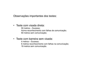 Observações importantes dos testes:


• Teste com visada direta:
      50 metros – Sucesso;
      Acima reconhecimento com falhas de comunicação;
      60 metros sem comunicação;


• Teste com barreira sem visada:
      4 metros – Sucesso;
      6 metros reconhecimento com falhas na comunicação;
      18 metros sem comunicação.
 