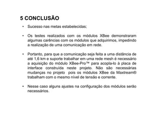 5 CONCLUSÃO
• Sucesso nas metas estabelecidas;

• Os testes realizados com os módulos XBee demonstraram
  algumas carências com os módulos que adquirimos, impedindo
  a realização de uma comunicação em rede.

• Portanto, para que a comunicação seja feita a uma distância de
  até 1,6 km e suporte trabalhar em uma rede mesh é necessário
  a aquisição do módulo XBee-Pro™ para acopla-lo à placa de
  interface construída neste projeto. Não são necessárias
  mudanças no projeto pois os módulos XBee da Maxtream®
  trabalham com o mesmo nível de tensão e corrente.

• Nesse caso alguns ajustes na configuração dos módulos serão
  necessários.
 