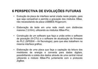 6 PERSPECTIVA DE EVOLUÇÕES FUTURAS
• Evolução da placa de interface serial criada neste projeto, para
  que seja compatível e permita a gravação dos módulos XBee,
  não necessitando da placa USBBEE-Rogercom;

• Elaboração de teste em uma rede mesh com distâncias
  maiores (1,6 Km), utilizando os módulos XBee-Pro;

• Construção de um software que faça a união entre o software
  de gravação (X-CTU) e o software de atualização do firmware
  do PLC (SPDSW – Hi-Tecnologia), para que eles trabalhem na
  mesma interface gráfica;

• Elaboração de uma placa que faça a captação da leitura dos
  medidores de energia e converta para dados digitais,
  possibilitando a coleta dos dados através de uma central móvel
  utilizando o módulo XBee-Pro juntamente com o protocolo
  ZigBee.
 