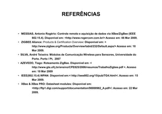REFERÊNCIAS


• MESSIAS, Antonio Rogério: Controle remoto e aquisição de dados via XBee/ZigBee (IEEE
          802.15.4). Disponível em: <http://www.rogercom.com.br/> Acesso em: 06 Mar 2009.
• ZIGBEE Aliance: Products & Certification Overview: Disponível em: <
          http://www.zigbee.org/Products/Overview/tabid/232/Default.aspx/> Acesso em: 10
          Mar 2009.
• SILVA, André Teixeira: Módulos de Comunicação Wireless para Sensores, Universidade do
          Porto. Porto / Pt, 2007
• AZEVEDO, Tiago: Roteamento ZigBee. Disponível em: <
          http://www.gta.ufrj.br/ensino/CPE825/2006/resumos/TrabalhoZigbee.pdf >. Acesso
          em: 10 Mar 2009
• IEEE(802.15.4) WPAN: Disponível em:< http://ieee802.org/15/pub/TG4.html>/. Acesso em: 15
          Mar 2009.
• XBee & XBee PRO: Datasheet modules: Disponível em:
          <http://ftp1.digi.com/support/documentation/90000982_A.pdf>/: Acesso em: 22 Mar
          2009.
 