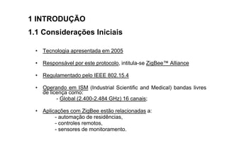 1 INTRODUÇÃO
1.1 Considerações Iniciais

  • Tecnologia apresentada em 2005

  • Responsável por este protocolo, intitula-se ZigBee™ Alliance

  • Regulamentado pelo IEEE 802.15.4

  • Operando em ISM (Industrial Scientific and Medical) bandas livres
    de licença como:
          - Global (2.400-2.484 GHz) 16 canais;

  • Aplicações com ZigBee estão relacionadas a:
         - automação de residências,
         - controles remotos,
         - sensores de monitoramento.
 