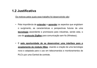 1.2 Justificativa
  Os motivos pelos quais esse trabalho foi desenvolvido são:


  • Pela importância de entender e aprender os aspectos que englobam
    o surgimento, as características e perspectivas futuras de uma
    tecnologia ascendente e promissora para industrias, sendo esta, o
    uso do protocolo ZigBee para comunicação sem fio (Wireless);


  • E pela oportunidade de se desenvolver uma interface para o
    acoplamento do módulo XBee, visando a criação de uma tecnologia
    nova e adaptada para o uso em telecomandos e monitoramentos de
    PLC’s por uma Central de controle.
 