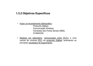1.3.2 Objetivos Específicos


• Fazer um levantamento bibliográfico:
                Protocolo Zigbee;
                Comunicação Wireless;
                Conexões das Portas Seriais (DB9);
                CI MAX232;

• Realizar em laboratório, comunicação entre PLC’s a uma
  central de controle (PC) via protocolo ZigBee, levantando os
  principais resultados do experimento.
 
