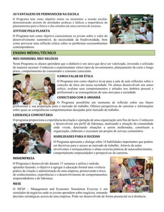 AS VANTAGENS DE PERMANECER NA ESCOLA
O Programa tem como objetivo evitar ou minimizar a evasão escolar,
demonstrando através de atividades práticas e lúdicas a importância do
planejamento para o futuro e dos estudos em uma carreira de sucesso.
ATITUDE PELO PLANETA
O Programa tem como objetivo conscientizar os jovens sobre o valor do
desenvolvimento sustentável, da necessidade da biodiversidade, bem
como provocar uma reflexão crítica sobre os problemas socioambientais
contemporâneos.
ENSINO MÉDIO/TÉCNICO
MEU DINHEIRO, MEU NEGÓCIO
Neste Programa os alunos aprendem que o dinheiro é um ativo que deve ser valorizado, investido e utilizado
de maneira racional. Conhecem e experimentam vários tipos de investimentos, planejamento de curto e longo
prazo, comportamento do consumidor e consumo consciente.
VAMOS FALAR DE ÉTICA
O Programa tem como objetivo levar para a sala de aula reflexões sobre o
conceito de ética em nossa sociedade. Os alunos desenvolvem seu senso
crítico, avaliam seus comportamentos e atitudes nos âmbitos pessoal e
profissional e as consequências de seus atos para a sociedade.
CONECTADO COM O AMANHÃ
O Programa possibilita um momento de reflexão sobre seu futuro
profissional e sua preparação para o mercado de trabalho. Oferece perspectivas de carreiras e informações
sobre quais as competências comportamentais desejadas pelo mercado de trabalho.
LIDERANÇA COMUNITÁRIA
O programa proporciona a experiência da criação e operação de uma organização sem fins de lucro. Conhecem
e desenvolvem seu perfil de liderança, analisando a situação da comunidade
onde vivem, detectando situações a serem melhoradas, constituem a
organização, elaboram e executam um projeto de serviço comunitário.
HABILIDADES PARA O SUCESSO
O Programa apresenta e dialoga sobre 16 habilidades importantes que podem
ser decisivas para o acesso ao mercado de trabalho. Através de aulas
envolventes e enriquecedoras o aluno exercita práticas de autoconhecimento,
comportamento empreendedor e perspectivas de carreiras.
MINIEMPRESA
O Programa é desenvolvido durante 15 semanas e utiliza o método
aprender-fazendo, o objetivo é agregar à educação formal uma vivência
prática de criação e administração de uma empresa, promovendo a troca
de conhecimentos, experiências e o desenvolvimento de comportamentos
empreendedores e de liderança.
MESE
O MESE – Management and Economic Simulation Exercise é um
simulador de negócios onde os jovens aprendem sobre negócios, tomando
decisões estratégicas acerca de uma empresa. Pode ser desenvolvido de forma presencial ou à distância.
 