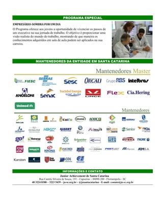 PROGRAMA ESPECIAL
EMPRESÁRIO-SOMBRA POR UM DIA
O Programa oferece aos jovens a oportunidade de vivenciar os passos de
um executivo na sua jornada de trabalho. O objetivo é proporcionar uma
visão realista do mundo do trabalho, mostrando de que maneira os
conhecimentos adquiridos em sala de aula podem ser aplicados na sua
carreira.
MANTENEDORES DA ENTIDADE EM SANTA CATARINA
INFORMAÇÕES E CONTATO
Junior Achievement de Santa Catarina
Rua Camilo Silveira de Souza, 193 – Capoeiras – 88090-200 - Florianópolis - SC
48 3224 8388 – 3223 5439 – ja-sc.org.br - @jasantacatarina - E-mail: contato@ja-sc.org.br
 