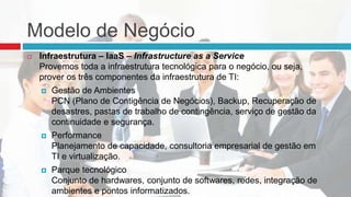 Modelo de Negócio
 Infraestrutura – IaaS – Infrastructure as a Service
Provemos toda a infraestrutura tecnológica para o negócio, ou seja,
prover os três componentes da infraestrutura de TI:
 Gestão de Ambientes
PCN (Plano de Contigência de Negócios), Backup, Recuperação de
desastres, pastas de trabalho de contingência, serviço de gestão da
continuidade e segurança.
 Performance
Planejamento de capacidade, consultoria empresarial de gestão em
TI e virtualização.
 Parque tecnológico
Conjunto de hardwares, conjunto de softwares, redes, integração de
ambientes e pontos informatizados.
 