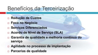 Benefícios da Terceirização
 Redução de Custos
 Foco no Negócio
 Serviços Diferenciados
 Acordo de Nível de Serviço (SLA)
 Garantia de qualidade e melhoria contínua do
serviço
 Agilidade no processo de implantação
 Parcerias de qualidade
 
