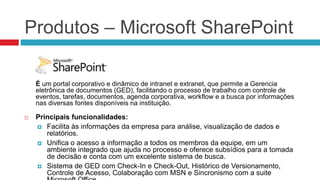 Produtos – Microsoft SharePoint
É um portal corporativo e dinâmico de intranet e extranet, que permite a Gerencia
eletrônica de documentos (GED), facilitando o processo de trabalho com controle de
eventos, tarefas, documentos, agenda corporativa, workflow e a busca por informações
nas diversas fontes disponíveis na instituição.
 Principais funcionalidades:
 Facilita às informações da empresa para análise, visualização de dados e
relatórios.
 Unifica o acesso a informação a todos os membros da equipe, em um
ambiente integrado que ajuda no processo e oferece subsídios para a tomada
de decisão e conta com um excelente sistema de busca.
 Sistema de GED com Check-In e Check-Out, Histórico de Versionamento,
Controle de Acesso, Colaboração com MSN e Sincronismo com a suite
 