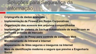 Soluções para Segurança da
Informação
 Criptografia de dados avançada
 Implementação de Firewall em Redes Corporativas
 Organização dos acessos aos arquivos compartilhados
 Implantação de sistema de backup automatizado de acordo com as
melhores práticas de mercado
 Implementação de Proxy para controle de conteúdo Web
 Monitoramento da Intranet e Internet
 Mapeamento de Sites seguros e inseguros na Internet
 Meio de identificação moderno e seguro que previne a Engenharia
Social
 
