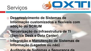 Serviços
 Desenvolvimento de Sistemas de
Informação customizados e flexíveis com
adoção do SCRUM
 Terceirização da Infraestrutura de TI
(Service Desk e Data Center)
 Integração e Manutenção de Sistemas de
Informação (Legados ou não)
 