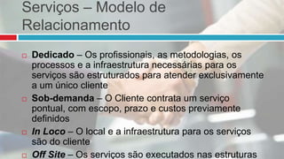 Serviços – Modelo de
Relacionamento
 Dedicado – Os profissionais, as metodologias, os
processos e a infraestrutura necessárias para os
serviços são estruturados para atender exclusivamente
a um único cliente
 Sob-demanda – O Cliente contrata um serviço
pontual, com escopo, prazo e custos previamente
definidos
 In Loco – O local e a infraestrutura para os serviços
são do cliente
 Off Site – Os serviços são executados nas estruturas
 