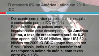 TI crescerá 6% na América Latina em 2010 -
IDC
 De acordo com o vice-presidente de pesquisa
e consultoria para o IDC América Latina,
Ricardo Villate, os países emergentes
impulsionarão esse desempenho. Na América
Latina, a taxa de crescimento será de 6,3%,
com aporte de US$ 66 bilhões, ante US$ 62,4
bilhões em 2009. O BRIC (grupo formado por
Brasil, Rússia, Índia e China) também terá
desempenho acima da média, com taxas
 