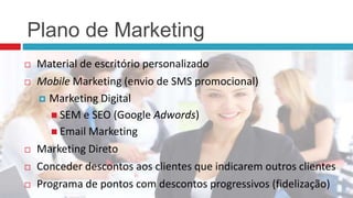 Plano de Marketing
 Material de escritório personalizado
 Mobile Marketing (envio de SMS promocional)
 Marketing Digital
 SEM e SEO (Google Adwords)
 Email Marketing
 Marketing Direto
 Conceder descontos aos clientes que indicarem outros clientes
 Programa de pontos com descontos progressivos (fidelização)
 