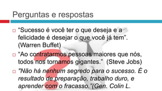 Perguntas e respostas
 “Sucesso é você ter o que deseja e a
felicidade é desejar o que você já tem”.
(Warren Buffet)
 “Ao contratarmos pessoas maiores que nós,
todos nos tornamos gigantes.” (Steve Jobs)
 "Não há nenhum segredo para o sucesso. É o
resultado de preparação, trabalho duro, e
aprender com o fracasso.”(Gen. Colin L.
 