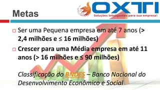 Metas
 Ser uma Pequena empresa em até 7 anos (>
2,4 milhões e ≤ 16 milhões)
 Crescer para uma Média empresa em até 11
anos (> 16 milhões e ≤ 90 milhões)
Classificação do BNDES – Banco Nacional do
Desenvolvimento Econômico e Social
 