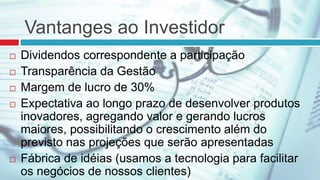 Vantanges ao Investidor
 Dividendos correspondente a participação
 Transparência da Gestão
 Margem de lucro de 30%
 Expectativa ao longo prazo de desenvolver produtos
inovadores, agregando valor e gerando lucros
maiores, possibilitando o crescimento além do
previsto nas projeções que serão apresentadas
 Fábrica de idéias (usamos a tecnologia para facilitar
os negócios de nossos clientes)
 