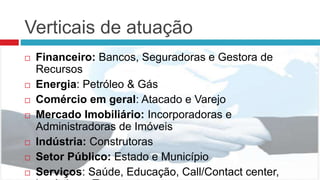 Verticais de atuação
 Financeiro: Bancos, Seguradoras e Gestora de
Recursos
 Energia: Petróleo & Gás
 Comércio em geral: Atacado e Varejo
 Mercado Imobiliário: Incorporadoras e
Administradoras de Imóveis
 Indústria: Construtoras
 Setor Público: Estado e Município
 Serviços: Saúde, Educação, Call/Contact center,
 
