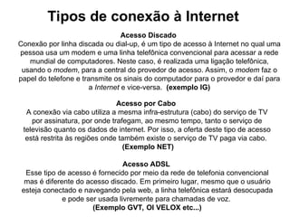 Acesso Discado
Conexão por linha discada ou dial-up, é um tipo de acesso à Internet no qual uma
pessoa usa um modem e uma linha telefônica convencional para acessar a rede
mundial de computadores. Neste caso, é realizada uma ligação telefônica,
usando o modem, para a central do provedor de acesso. Assim, o modem faz o
papel do telefone e transmite os sinais do computador para o provedor e daí para
a Internet e vice-versa. (exemplo IG)
Acesso por Cabo
A conexão via cabo utiliza a mesma infra-estrutura (cabo) do serviço de TV
por assinatura, por onde trafegam, ao mesmo tempo, tanto o serviço de
televisão quanto os dados de internet. Por isso, a oferta deste tipo de acesso
está restrita às regiões onde também existe o serviço de TV paga via cabo.
(Exemplo NET)
Acesso ADSL
Esse tipo de acesso é fornecido por meio da rede de telefonia convencional
mas é diferente do acesso discado. Em primeiro lugar, mesmo que o usuário
esteja conectado e navegando pela web, a linha telefônica estará desocupada
e pode ser usada livremente para chamadas de voz.
(Exemplo GVT, OI VELOX etc...)
Tipos de conexão à Internet
 