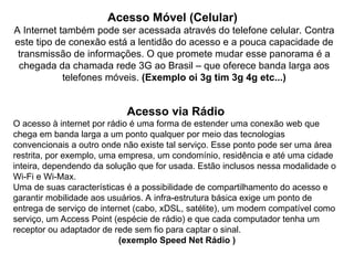Acesso Móvel (Celular)
A Internet também pode ser acessada através do telefone celular. Contra
este tipo de conexão está a lentidão do acesso e a pouca capacidade de
transmissão de informações. O que promete mudar esse panorama é a
chegada da chamada rede 3G ao Brasil – que oferece banda larga aos
telefones móveis. (Exemplo oi 3g tim 3g 4g etc...)
Acesso via Rádio
O acesso à internet por rádio é uma forma de estender uma conexão web que
chega em banda larga a um ponto qualquer por meio das tecnologias
convencionais a outro onde não existe tal serviço. Esse ponto pode ser uma área
restrita, por exemplo, uma empresa, um condomínio, residência e até uma cidade
inteira, dependendo da solução que for usada. Estão inclusos nessa modalidade o
Wi-Fi e Wi-Max.
Uma de suas características é a possibilidade de compartilhamento do acesso e
garantir mobilidade aos usuários. A infra-estrutura básica exige um ponto de
entrega de serviço de internet (cabo, xDSL, satélite), um modem compatível como
serviço, um Access Point (espécie de rádio) e que cada computador tenha um
receptor ou adaptador de rede sem fio para captar o sinal.
(exemplo Speed Net Rádio )
 