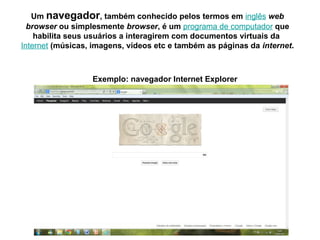 Um navegador, também conhecido pelos termos em inglês web
browser ou simplesmente browser, é um programa de computador que
habilita seus usuários a interagirem com documentos virtuais da
Internet (músicas, imagens, vídeos etc e também as páginas da internet.
Exemplo: navegador Internet Explorer
 