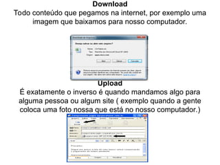 Download
Todo conteúdo que pegamos na internet, por exemplo uma
imagem que baixamos para nosso computador.
Upload
É exatamente o inverso é quando mandamos algo para
alguma pessoa ou algum site ( exemplo quando a gente
coloca uma foto nossa que está no nosso computador.)
 
