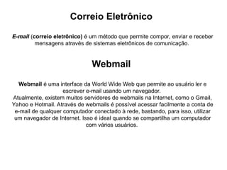 Correio Eletrônico
E-mail (correio eletrônico) é um método que permite compor, enviar e receber
mensagens através de sistemas eletrônicos de comunicação.
Webmail
Webmail é uma interface da World Wide Web que permite ao usuário ler e
escrever e-mail usando um navegador.
Atualmente, existem muitos servidores de webmails na Internet, como o Gmail,
Yahoo e Hotmail. Através de webmails é possível acessar facilmente a conta de
e-mail de qualquer computador conectado à rede, bastando, para isso, utilizar
um navegador de Internet. Isso é ideal quando se compartilha um computador
com vários usuários.
 