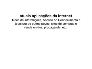 atuais aplicações da internet
Troca de informações, Acesso ao Conhecimento e
à cultura de outros povos, sites de compras e
venda on-line, propaganda, etc.
 