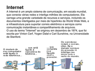 Internet
A Internet é um amplo sistema de comunicação, em escala mundial,
que conecta várias redes e interliga milhões de computadores. Ela
carrega uma grande variedade de recursos e serviços, incluindo os
documentos interligados por meio de hiperlinks da World Wide Web, e
a infraestrutura para suportar correio eletrônico e serviços como
comunicação instantânea e compartilhamento de arquivos.
O uso do termo "Internet" se originou em dezembro de 1974, que foi
escrita por Vinton Cerf, Yogen Dalal e Carl Sunshine, na Universidade
de Stanford.
 