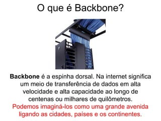 O que é Backbone?
Backbone é a espinha dorsal. Na internet significa
um meio de transferência de dados em alta
velocidade e alta capacidade ao longo de
centenas ou milhares de quilômetros.
Podemos imaginá-los como uma grande avenida
ligando as cidades, países e os continentes.
 
