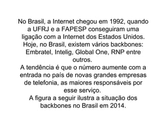 No Brasil, a Internet chegou em 1992, quando
a UFRJ e a FAPESP conseguiram uma
ligação com a Internet dos Estados Unidos.
Hoje, no Brasil, existem vários backbones:
Embratel, Intelig, Global One, RNP entre
outros.
A tendência é que o número aumente com a
entrada no país de novas grandes empresas
de telefonia, as maiores responsáveis por
esse serviço.
A figura a seguir ilustra a situação dos
backbones no Brasil em 2014.
 