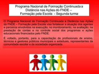 Programa Nacional de Formação Continuada a Distância nas Ações do FNDE –  Formação pela Escola  - Segunda turma O Programa Nacional de Formação Continuada a Distância nas Ações do FNDE – Formação pela Escola visa fortalecer a atuação dos agentes e parceiros envolvidos na execução, no monitoramento, na avaliação, na prestação de contas e no controle social dos programas e ações educacionais financiados pelo FNDE.  É voltado, portanto, para a capacitação de profissionais de ensino, técnicos e gestores públicos municipais e estaduais, representantes da comunidade escolar e da sociedade organizada.  