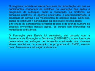 O programa consiste na oferta de cursos de capacitação, em que os participantes conhecem os detalhes da execução das ações e programas da autarquia, como a concepção, as diretrizes, os principais objetivos, os agentes envolvidos, a operacionalização, a prestação de contas e os mecanismos de controle social. Com isso, busca-se estimular a participação da sociedade nessas ações.  Em virtude da abrangência territorial do país e do grande número de pessoas envolvidas nessas ações, os cursos são oferecidos na modalidade a distância.  O Formação pela Escola foi concebido, em parceria com a Secretaria de Educação a Distância (SEED/MEC), como forma de potencializar os esforços de formação continuada dos diversos atores envolvidos na execução de programas do FNDE, usando como ferramenta a educação a distância.  