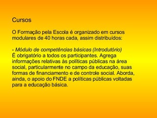 Cursos O Formação pela Escola é organizado em cursos modulares de 40 horas cada, assim distribuídos:  -  Módulo de competências básicas (Introdutório)  É obrigatório a todos os participantes. Agrega informações relativas às políticas públicas na área social, particularmente no campo da educação, suas formas de financiamento e de controle social. Aborda, ainda, o apoio do FNDE a políticas públicas voltadas para a educação básica. 
