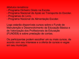 Módulos temáticos  - Programa Dinheiro Direto na Escola.  - Programa Nacional de Apoio ao Transporte do Escolar.  - Programas do Livro.  - Programa Nacional de Alimentação Escolar.  Logo estarão disponíveis cursos sobre o Fundo de Manutenção e Desenvolvimento da Educação Básica e de Valorização dos Profissionais da Educação (FUNDEB) e sobre prestação de contas.  Os participantes podem escolher um ou mais cursos, de acordo com seu interesse e a oferta de cursos e vagas em seu município.  
