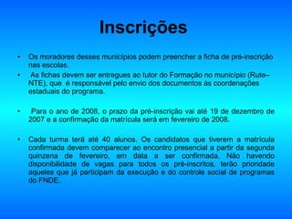 Inscrições   Os moradores desses municípios podem preencher a ficha de pré-inscrição nas escolas. As fichas devem ser entregues ao tutor do Formação no município (Rute– NTE), que  é responsável pelo envio dos documentos às coordenações estaduais do programa. Para o ano de 2008, o prazo da pré-inscrição vai até 19 de dezembro de 2007 e a confirmação da matrícula será em fevereiro de 2008.  Cada turma terá até 40 alunos. Os candidatos que tiverem a matrícula confirmada devem comparecer ao encontro presencial a partir da segunda quinzena de fevereiro, em data a ser confirmada. Não havendo disponibilidade de vagas para todos os pré-inscritos, terão prioridade aqueles que já participam da execução e do controle social de programas do FNDE. 