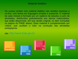 Material didático Os cursos contam com material didático nas versões impressa e  on-line , com textos em linguagem simples e acessível. O material de cada módulo é formado por um caderno de estudos e outro de atividades, distribuídos gratuitamente aos alunos matriculados, que estão disponíveis, em sua versão original, no item Consultas na página do FNDE abaixo. Esse material é complementado por vídeos, que auxiliam o tutor na condução das atividades pedagógicas. site:  http://www.fnde.gov.br 