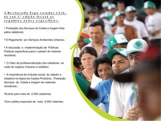 A Reviravolta Expo catador 2010, na sua 2º edição focará as seguintes ações especificas: Prestação dos Serviços de Coleta e triagem feito pelos catadores; O Pagamento  por Serviços Ambientais Urbanos ; A discussão da implementação de  políticas publica específica para o catador de material reciclável O Valor da profissionalização dos catadores e na visão do negócio inclusivo solidário; A importância da inclusão social no aspecto da dignidade Humana, na lógica da Cadeia Produtiva, na Prestação   Serviços  de  Coleta e triagem de materiais recicláveis  Evento para 2.000 catadores; Com publico esperado de  5.000 A Reviravolta Expo catador 2010, na sua 2º edição focará as seguintes ações especificas: Prestação dos Serviços de Coleta e triagem feita pelos catadores; O Pagamento  por Serviços Ambientais Urbanos ; A discussão  e  implementação de  Políticas Públicas específicas para o catador de material reciclável; O Valor da profissionalização dos catadores  na visão do negócio inclusivo e solidário; A importância da inclusão social  do catador e catadora na lógica da Cadeia Produtiva,  Prestação   Serviços  de  Coleta e triagem de materiais recicláveis ; Evento para mais de  2.000 catadores; Com público esperado de  mais  5.000 visitantes. 
