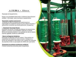 Hoje existe toda uma Política Nacional de Saneamento e de Resíduos favoráveis aos catadores como prestadores  de serviços na Coleta Seletiva  dos Municípios e parte importante para as  industrias na implantação da Lei de  logística reversa conforme  Lei de Resíduos Sólidos.  A FEIRA – Eixos Exposição de Equipamentos;   Espaço que possibilitará fabricantes e catadores desenvolverem  contatos , informação, rede de serviços e equipamentos. Exposição Logística operacional;   Empresas do setor de logística que proporcionem as organizações de Catadores formas de como melhorar seu fluxo operacional e aumentar sua eficiência(itinerário, fluxograma);     Exposição Tecnologia Social; Empresas que tenham inovação tecnológicas de equipamentos, galpões e processos que possibilitem melhorias na divisão técnica do processo produtivo e na qualidade de vida do catador, trazendo agilidade, eficiência e efetividade; Banco de Negócios Solidários; Exposição de diferentes linhas de credito e  financiadores de cooperativas de Catadores, proporcionando o dialogo e/ ou formas de orientação ou até mesmo criar o espaço de construção de propostas iniciais ou aprovações de créditos pré- aprovados; Exposição de produtos econômicos solidários; Produtos artesanais produzidos pelas Cooperativas. 