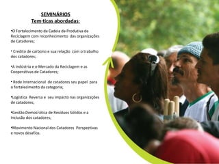 SEMINÁRIOS Temáticas abordadas :   O Fortalecimento da Cadeia da Produtiva da Reciclagem com reconhecimento  das organizações de Catadores; Credito de carbono e sua relação  com o trabalho dos catadores; A Indústria e o Mercado da Reciclagem e as Cooperativas de Catadores;   Rede Internacional  de catadores seu papel  para  o fortalecimento da categoria; Logística  Reversa e  seu impacto nas organizações de catadores; Gestão Democrática de Resíduos Sólidos e a Inclusão dos catadores; Movimento Nacional dos Catadores  Perspectivas  e novos desafios. 