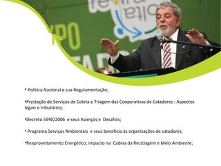 Política Nacional e sua Regulamentação; Prestação de Serviços de Coleta e Triagem das Cooperativas de Catadores : Aspectos legais e tributários; Decreto 5940/2006  e seus Avanços e  Desafios; Programa Serviços Ambientais  e seus beneficio às organizações de catadores; Reaproveitamento Energético, impacto na  Cadeia da Reciclagem e Meio Ambiente; 