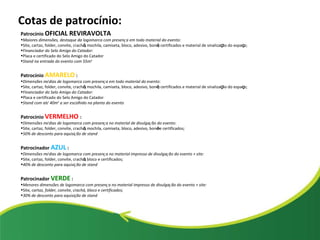 Cotas de patrocínio: Patroc í nio  OFICIAL REVIRAVOLTA Maiores dimensões, destaque da logomarca com presen ç a em todo material do evento: Site, cartaz, folder, convite, crach á , mochila, camiseta, bloco, adesivo, bon é , certificados e material de sinaliza ç ão do espa ç o; Financiador do Selo Amigo do Catador: Placa e certificado do Selo Amigo do Catador Stand na entrada do evento com 55m 2 Patroc í nio   AMARELO   : Dimensões m é dias de logomarca com presen ç a em todo material do evento: Site, cartaz, folder, convite, crach á , mochila, camiseta, bloco, adesivo, bon é , certificados e material de sinaliza ç ão do espa ç o; Financiador do Selo Amigo do Catador: Placa e certificado do Selo Amigo do Catador Stand com at é  40m 2  a ser escolhido na planta do evento Patroc í nio   VERMELHO  : Dimensões m é dias de logomarca com presen ç a no material de divulga ç ão do evento: Site, cartaz, folder, convite, crach á , mochila, camiseta, bloco, adesivo, bon é  e certificados; 50% de desconto para aquisi ç ão de stand Patrocinador  AZUL   : Dimensões m é dias de logomarca com presen ç a no material impresso de divulga ç ão do evento + site: Site, cartaz, folder, convite, crach á , bloco e certificados; 40% de desconto para aquisi ç ão de stand Patrocinador   VERDE   : Menores dimensões de logomarca com presen ç a no material impresso de divulga ç ão do evento + site: Site , cartaz, folder, convite, crachá, bloco e certificados; 30% de desconto para aquisição de stand 