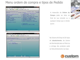 Menu ordem de compra e tipos de Pedido A  impressão  da  Ordem  de  Comprapode  ser  feita  no  final  de  sua  inclusão  ou  a  qualquer tempo que o cliente quiser.No Sistema BS Shop há 02 tipos de abastecimento: do Centro de Distribuição para as filiais ou a entrega dos produtos pode ser feita diretamente nas lojas. 