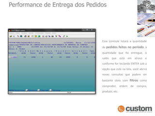 Performance de Entrega dos PedidosEsse controle listará a quantidade de pedidos feitos no período, à quantidade que foi entregue, o saldo que está em atraso e conforme for teclando ENTER sob a opção que está na tela, você abrirá novas consultas que podem ser bastante úteis com filtros como comprador, ordem de compra, produto, etc. 