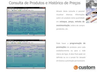 Consulta de Produtos e Histórico de PreçosAtravés desta consulta é possível visualizar diversas informações sobre um produto como quantidade em estoque, preço, extrato de movimentação, ordens de compra pendentes, etc.  Pode haver a programação de  promoções de produtos para cada estabelecimento ou para a rede inteira de lojas. A data final pode ser definida ou se o campo for deixado em branco a promoção permanecerá.