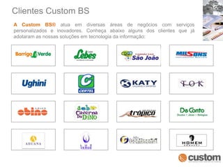 Clientes Custom BSA Custom BS® atua em diversas áreas de negócios com serviços personalizados e inovadores. Conheça abaixo alguns dos clientes que já adotaram as nossas soluções em tecnologia da informação: